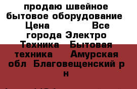 продаю швейное бытовое оборудование › Цена ­ 78 000 - Все города Электро-Техника » Бытовая техника   . Амурская обл.,Благовещенский р-н